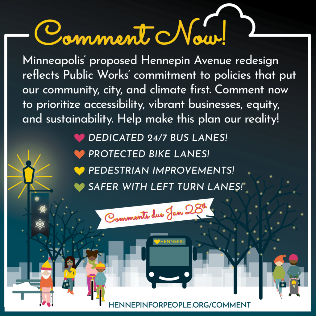 Minneapolis' proposed Hennepin Avenue redesign reflects Public Works' commitment to policies that put our community, city, and climate first. Comment now to prioritize accessibility, vibrant businesses, equity, and sustainability. Help make this plan our reality! List on improvements include: Dedicated 24/7 bus lanes, protected bike lanes, pedestrian improvements, and safer with left turn lanes! Comments due January 28th.