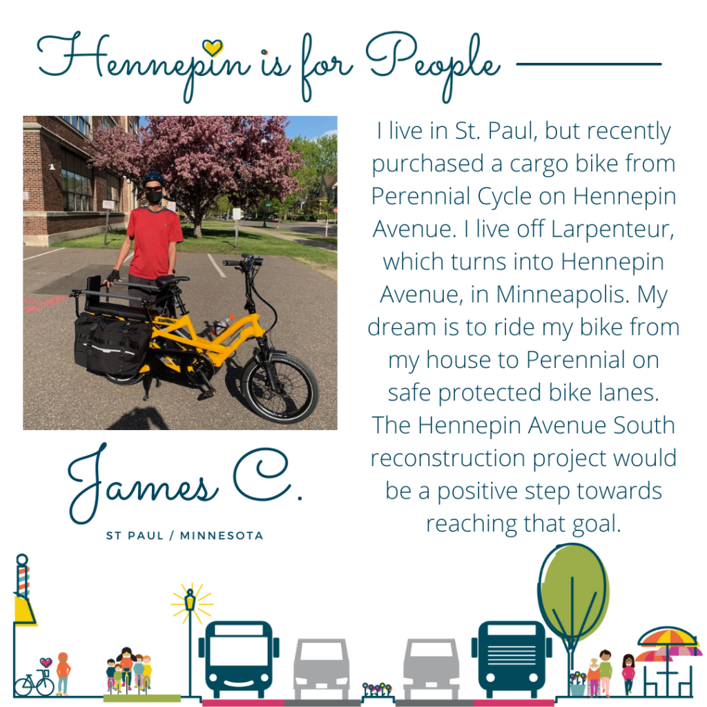 I live in St. Paul, but recently purchased a cargo bike from Perennial Cycle on Hennepin Avenue. I live off Larpenteur, which turns into Hennepin Avenue, in Minneapolis. My dream is to ride my bike from my house to Perennial on safe protected bike lanes. The Hennepin Avenue South reconstruction project would be a positive step towards reaching that goal.