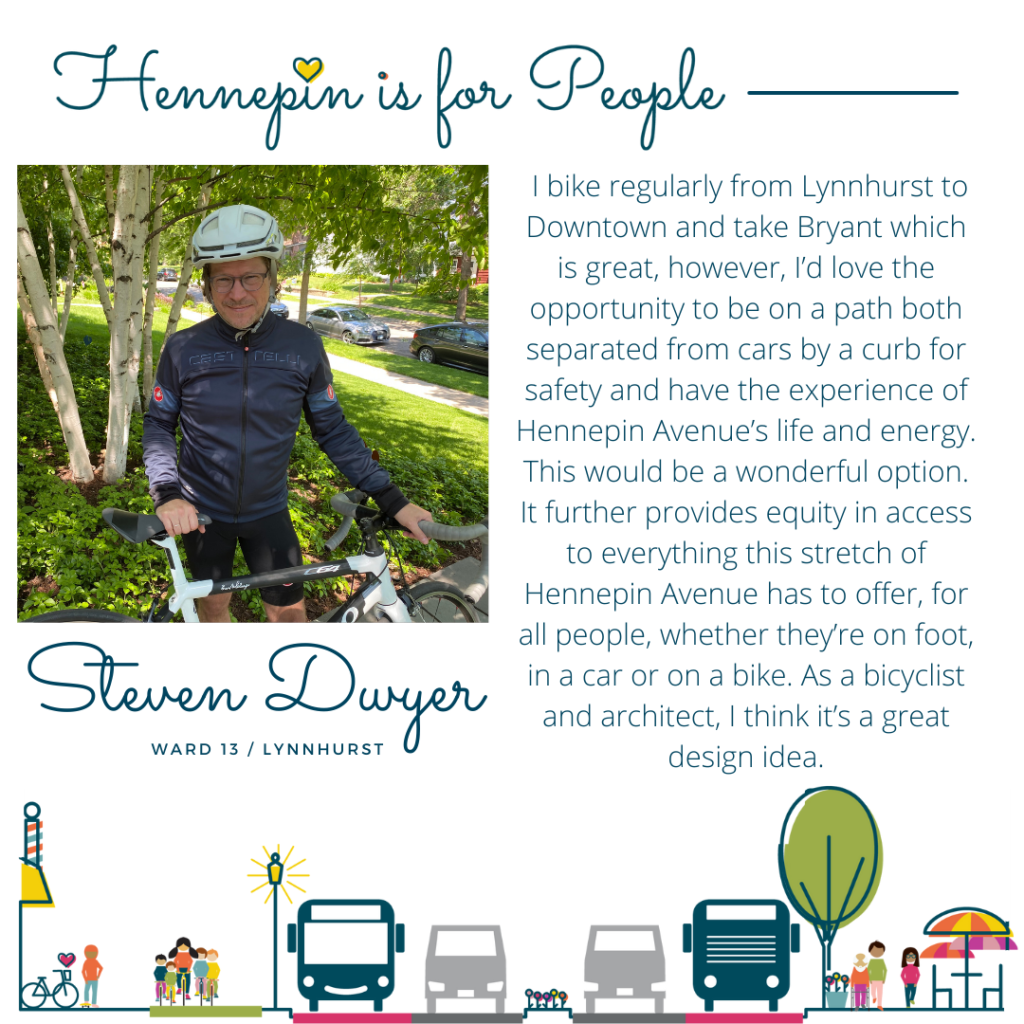 I bike regularly from Lynnhurst to Downtown and take Bryant which is great, however, I’d love the opportunity to be on a path both separated from cars by a curb for safety and have the experience of Hennepin Avenue’s life and energy. This would be a wonderful option. It further provides equity in access to everything this stretch of Hennepin Avenue has to offer, for all people, whether they’re on foot, in a car or on a bike. As a bicyclist and architect, I think it’s a great design idea.