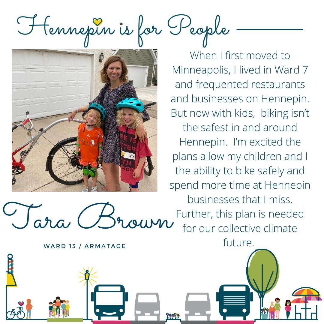 When I first moved to Minneapolis, I lived in Ward 7 and frequented restaurants and businesses on Hennepin. But now with kids, biking isn’t the safest in and around Hennepin. I’m excited the plans allow my children and I the ability to bike safely and spend more time at Hennepin businesses that I miss. Further, this plan is needed for our collective climate future.