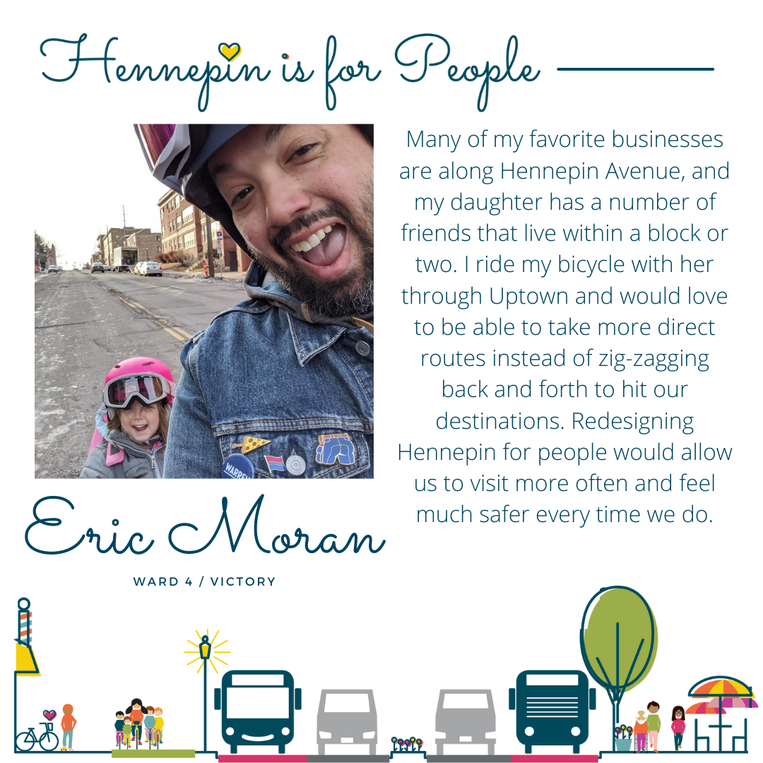 Many of my favorite businesses are along Hennepin Avenue, and my daughter has a number of friends that live within a block or two. I ride my bicycle with her through Uptown and would love to be able to take more direct routes instead of zig-zagging back and forth to hit our destinations. Redesigning Hennepin for people would allow us to visit more often and feel much safer every time we do.