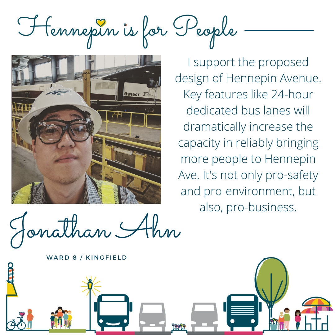 I support the proposed design of Hennepin Avenue. Key features like 24-hour dedicated bus lanes will dramatically increase the capacity in reliably bringing more people to Hennepin Ave. It's not only pro-safety and pro-environment, but also, pro-business.