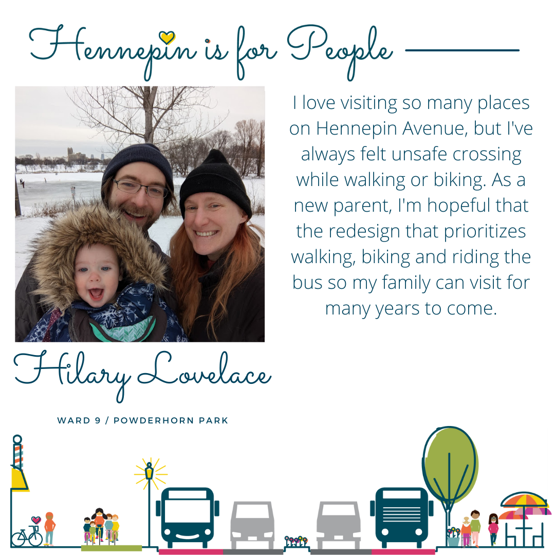 I love visiting so many places on Hennepin Avenue, but I've always felt unsafe crossing while walking or biking. As a new parent, I'm hopeful that the redesign that prioritizes walking, biking and riding the bus so my family can visit for many years to come.