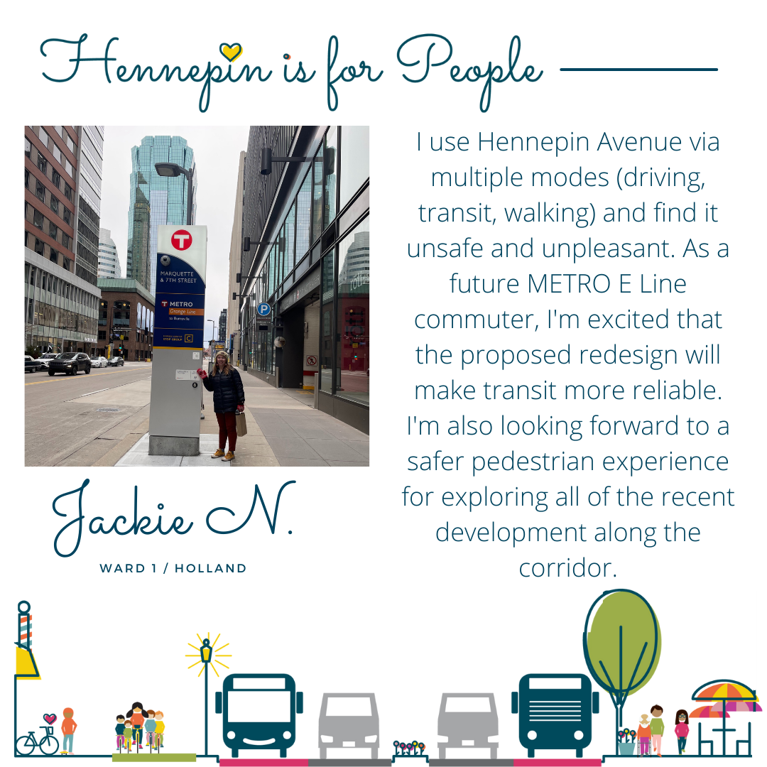 I use Hennepin Avenue via multiple modes (driving, transit, walking) and find it unsafe and unpleasant. As a future METRO E Line commuter, I'm excited that the proposed redesign will make transit more reliable. I'm also looking forward to a safer pedestrian experience for exploring all of the recent development along the corridor.