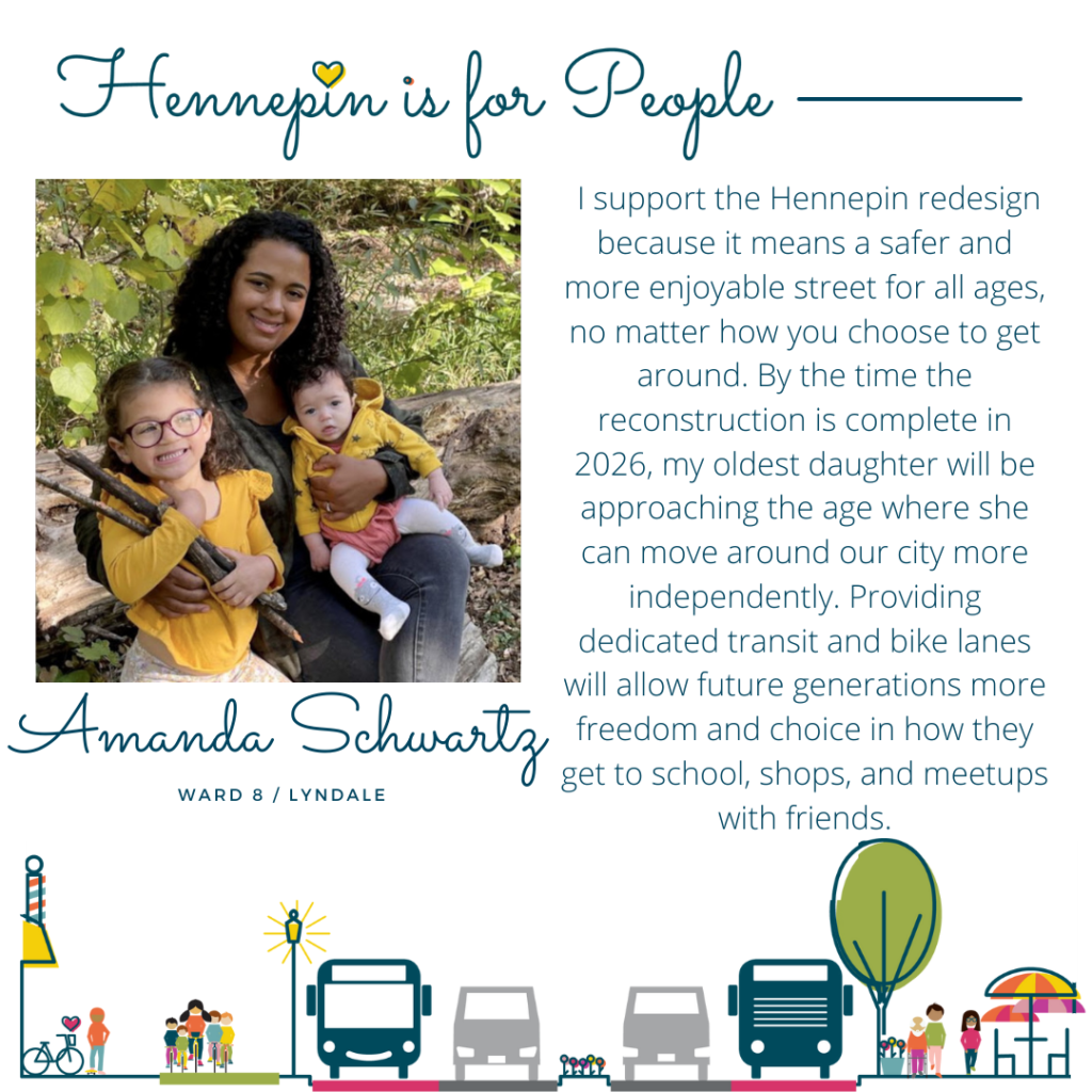 I support the Hennepin redesign because it means a safer and more enjoyable street for all ages, no matter how you choose to get around. By the time the reconstruction is complete in 2026, my oldest daughter will be approaching the age where she can move around our city more independently. Providing dedicated transit and bike lanes will allow future generations more freedom and choice in how they get to school, shops, and meetups with friends.