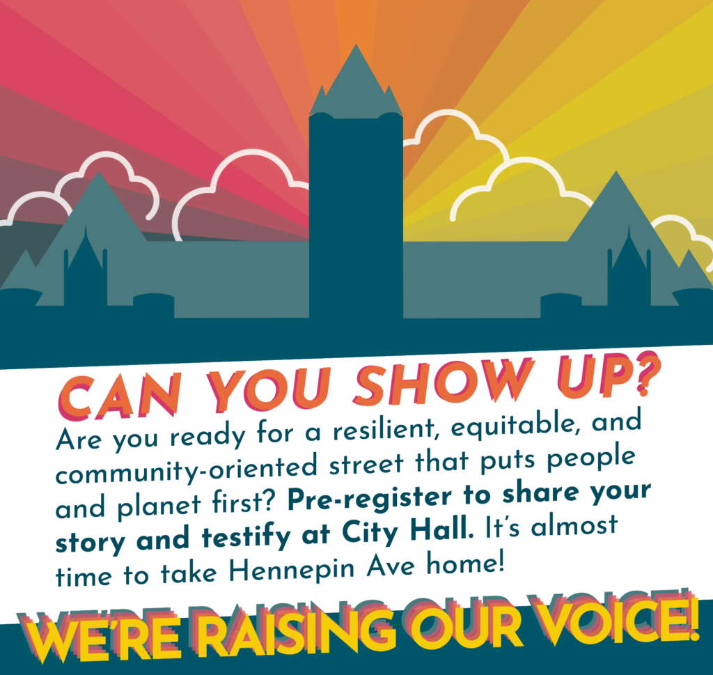 Can you show up? Are you ready for a resilient, equitable, and community-oriented street that puts people and planet first? Pre-register to share your story and testify at City Hall. It's almost time to take Hennepin Ave home! We're Raising Our Voice!