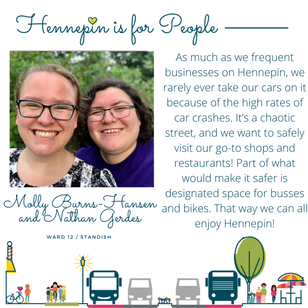 As much as we frequent businesses on Hennepin, we rarely ever take our cars on it because of the high rates of car crashes. It’s a chaotic street, and we want to safely visit our go-to shops and restaurants! Part of what would make it safer is designated space for busses and bikes. That way we can all enjoy Hennepin!